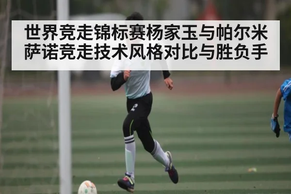 世界竞走锦标赛杨家玉与帕尔米萨诺竞走技术风格对比与胜负手