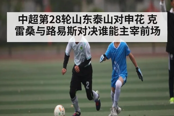 中超第28轮山东泰山对申花 克雷桑与路易斯对决谁能主宰前场